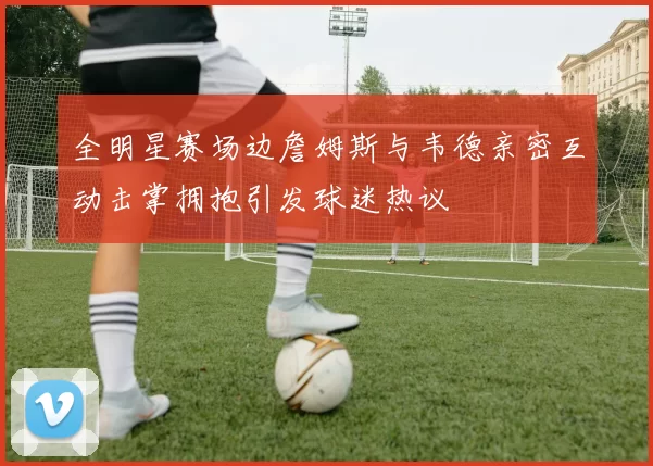 全明星赛场边詹姆斯与韦德亲密互动击掌拥抱引发球迷热议