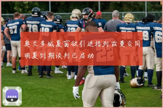 奥兰多城夏窗欲引进格列兹曼合同明夏到期谈判已启动