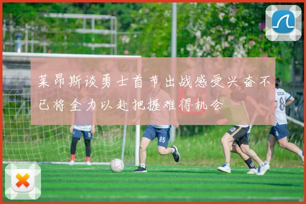 莱昂斯谈勇士首节出战感受兴奋不已将全力以赴把握难得机会