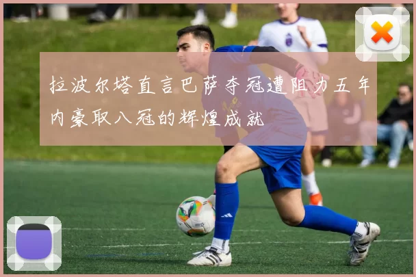 拉波尔塔直言巴萨夺冠遭阻力五年内豪取八冠的辉煌成就