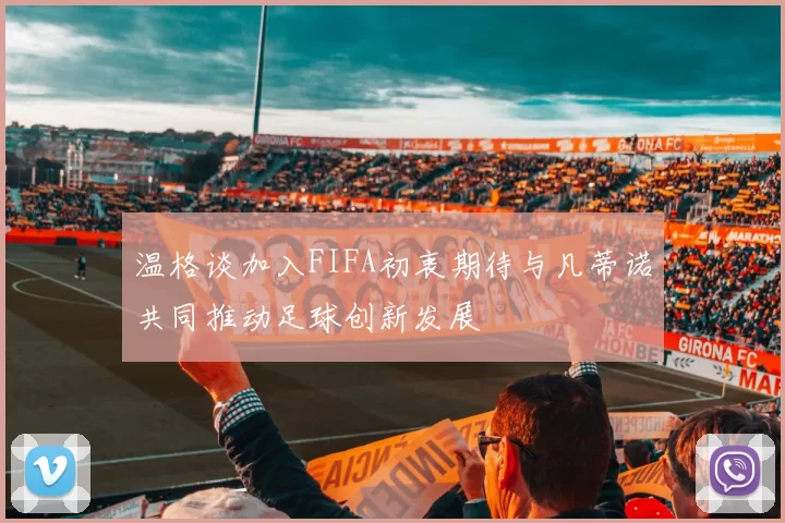 温格谈加入FIFA初衷期待与凡蒂诺共同推动足球创新发展