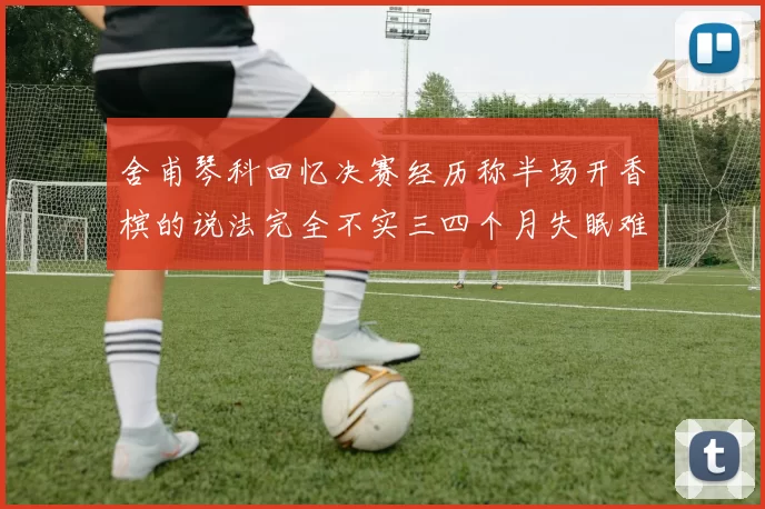 舍甫琴科回忆决赛经历称半场开香槟的说法完全不实三四个月失眠难以释怀