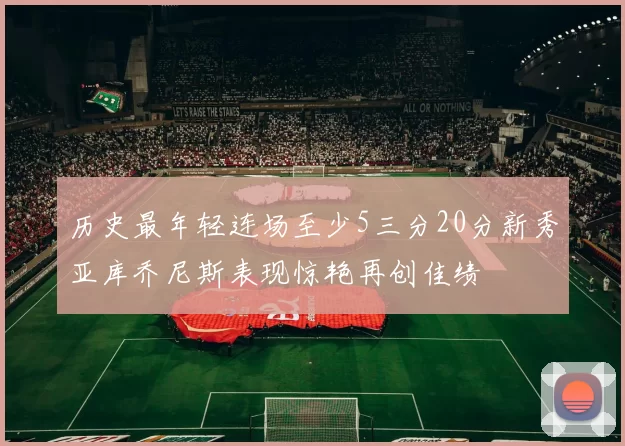 历史最年轻连场至少5三分20分新秀亚库乔尼斯表现惊艳再创佳绩