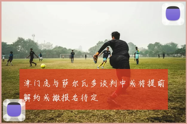津门虎与萨尔瓦多谈判中或将提前解约或撤报名待定