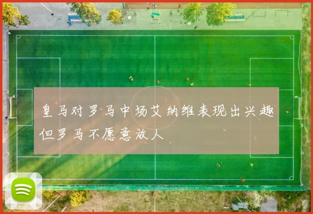 皇马对罗马中场艾纳维表现出兴趣但罗马不愿意放人