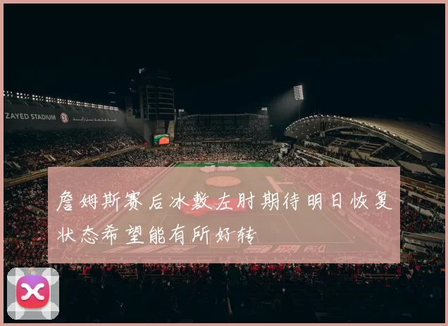 詹姆斯赛后冰敷左肘期待明日恢复状态希望能有所好转