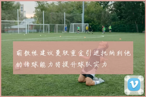 前教练建议曼联重金引进托纳利他的传球能力将提升球队实力