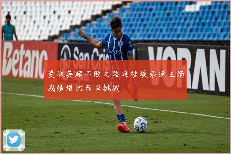 曼联英超不败之路延续埃弗顿主场战绩堪忧面临挑战