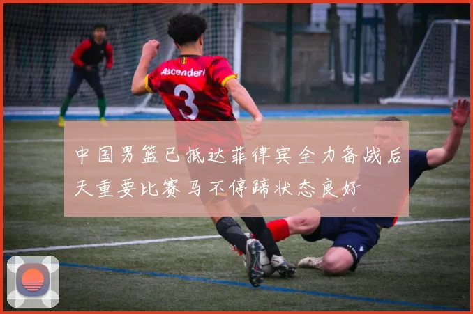 中国男篮已抵达菲律宾全力备战后天重要比赛马不停蹄状态良好