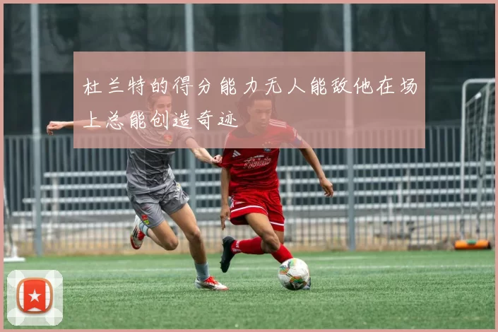 杜兰特的得分能力无人能敌他在场上总能创造奇迹