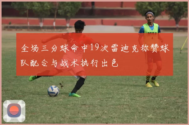 全场三分球命中19次雷迪克称赞球队配合与战术执行出色
