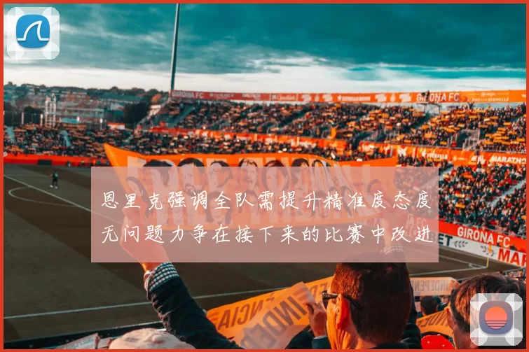 恩里克强调全队需提升精准度态度无问题力争在接下来的比赛中改进表现