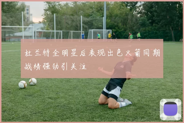 杜兰特全明星后表现出色火箭同期战绩强劲引关注