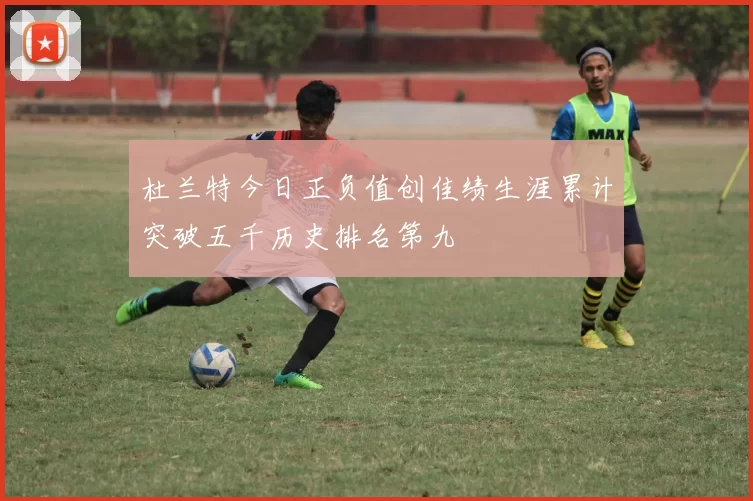 杜兰特今日正负值创佳绩生涯累计突破五千历史排名第九