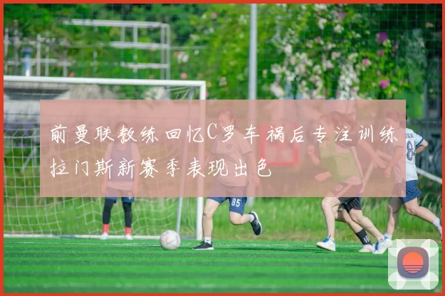 前曼联教练回忆C罗车祸后专注训练拉门斯新赛季表现出色