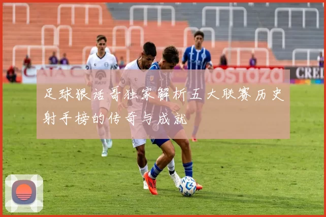 足球狠话哥独家解析五大联赛历史射手榜的传奇与成就