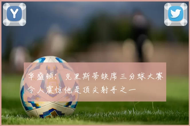 华盛顿：克里斯蒂缺席三分球大赛令人震惊他是顶尖射手之一