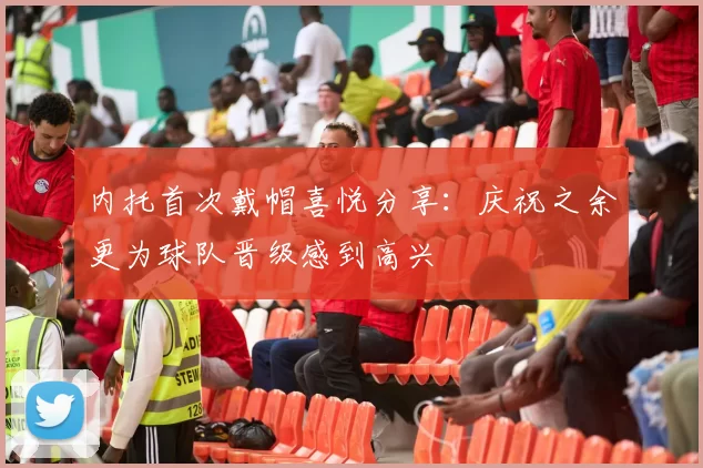 内托首次戴帽喜悦分享：庆祝之余更为球队晋级感到高兴