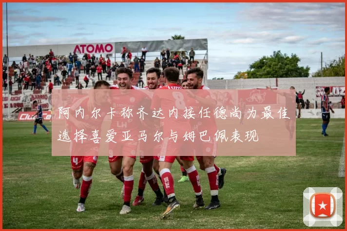 阿内尔卡称齐达内接任德尚为最佳选择喜爱亚马尔与姆巴佩表现