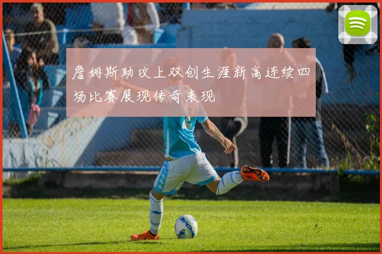 詹姆斯助攻上双创生涯新高连续四场比赛展现传奇表现