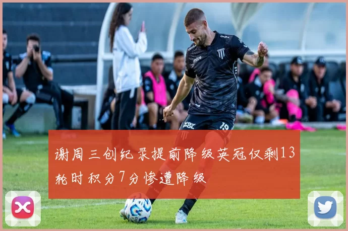 谢周三创纪录提前降级英冠仅剩13轮时积分7分惨遭降级