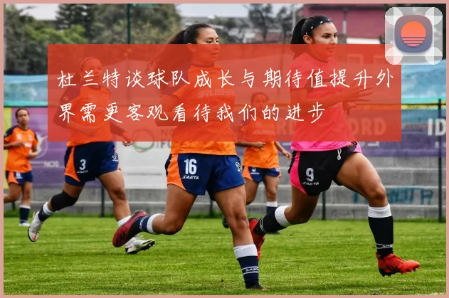 杜兰特谈球队成长与期待值提升外界需更客观看待我们的进步