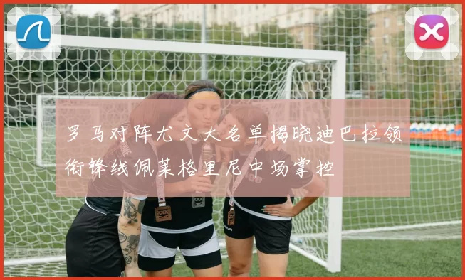 罗马对阵尤文大名单揭晓迪巴拉领衔锋线佩莱格里尼中场掌控